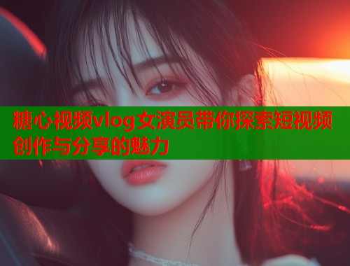 糖心视频vlog女演员带你探索短视频创作与分享的魅力 糖心视频vlog女演员带你探索短视频创作与分享的魅力