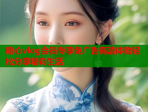 糖心vlog会员专享免广告高清体验轻松分享精彩生活