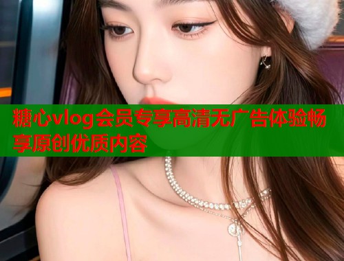 糖心vlog会员专享高清无广告体验畅享原创优质内容 糖心vlog会员专享高清无广告体验畅享原创优质内容