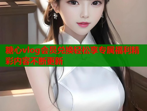 糖心vlog会员兑换轻松享专属福利精彩内容不断更新 糖心vlog会员兑换轻松享专属福利精彩内容不断更新