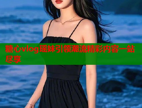 糖心vlog瑶妹引领潮流精彩内容一站尽享 糖心vlog瑶妹引领潮流精彩内容一站尽享