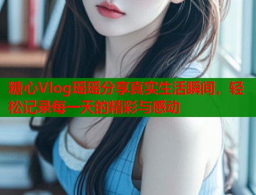 糖心Vlog瑶瑶分享真实生活瞬间,轻松记录每一天的精彩与感动 糖心Vlog瑶瑶分享真实生活瞬间,轻松记录每一天的精彩与感动