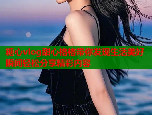 糖心vlog甜心格格带你发现生活美好瞬间轻松分享精彩内容
