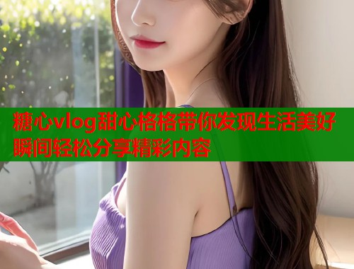 糖心vlog甜心格格带你发现生活美好瞬间轻松分享精彩内容