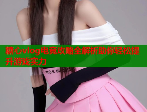 糖心vlog电竞攻略全解析助你轻松提升游戏实力 糖心vlog电竞攻略全解析助你轻松提升游戏实力