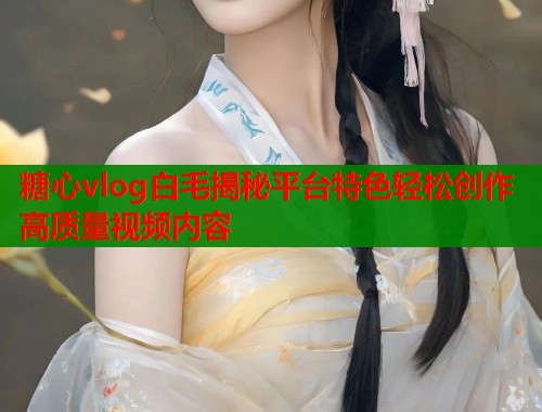 糖心vlog白毛揭秘平台特色轻松创作高质量视频内容 糖心vlog白毛揭秘平台特色轻松创作高质量视频内容