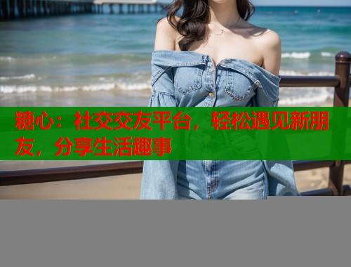 糖心:社交交友平台,轻松遇见新朋友,分享生活趣事 糖心:社交交友平台,轻松遇见新朋友,分享生活趣事