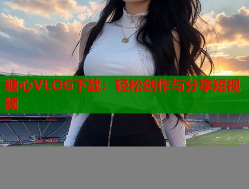 糖心VLOG下载:轻松创作与分享短视频 糖心VLOG下载:轻松创作与分享短视频