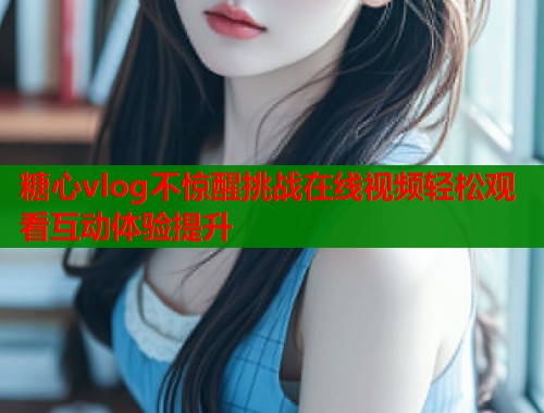 糖心vlog不惊醒挑战在线视频轻松观看互动体验提升 糖心vlog不惊醒挑战在线视频轻松观看互动体验提升