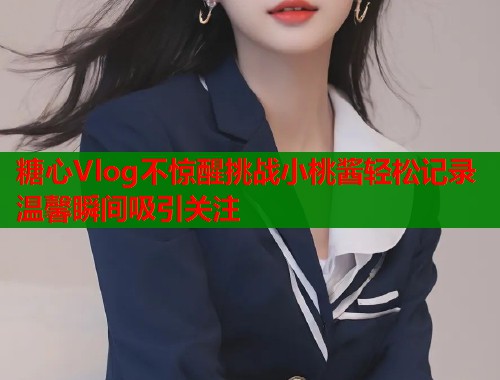 糖心Vlog不惊醒挑战小桃酱轻松记录温馨瞬间吸引关注