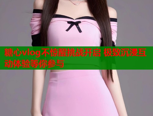 糖心vlog不惊醒挑战开启 极致沉浸互动体验等你参与 糖心vlog不惊醒挑战开启 极致沉浸互动体验等你参与