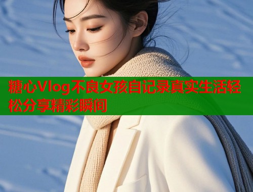 糖心Vlog不良女孩自记录真实生活轻松分享精彩瞬间