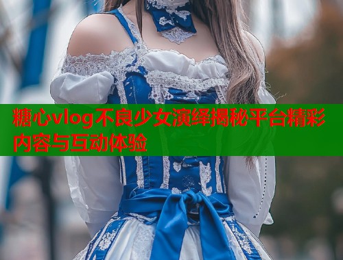 糖心vlog不良少女演绎揭秘平台精彩内容与互动体验 糖心vlog不良少女演绎揭秘平台精彩内容与互动体验