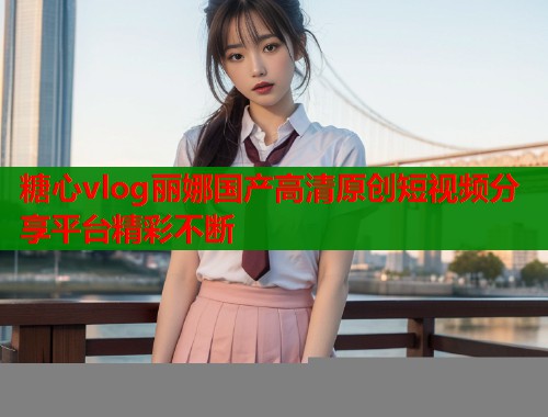 糖心vlog丽娜国产高清原创短视频分享平台精彩不断 糖心vlog丽娜国产高清原创短视频分享平台精彩不断