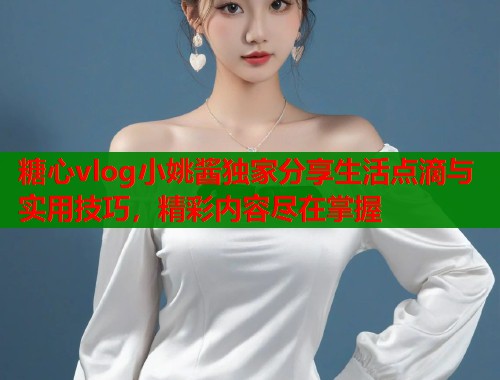糖心vlog小姚酱独家分享生活点滴与实用技巧,精彩内容尽在掌握 糖心vlog小姚酱独家分享生活点滴与实用技巧,精彩内容尽在掌握