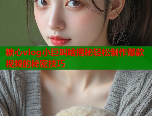 糖心vlog小巨叫啥揭秘轻松制作爆款视频的秘密技巧 糖心vlog小巨叫啥揭秘轻松制作爆款视频的秘密技巧