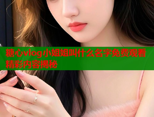 糖心vlog小姐姐叫什么名字免费观看精彩内容揭秘 糖心vlog小姐姐叫什么名字免费观看精彩内容揭秘
