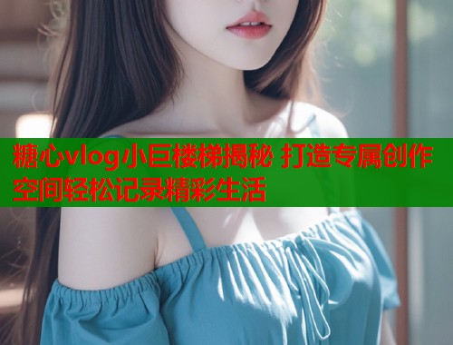 糖心vlog小巨楼梯揭秘 打造专属创作空间轻松记录精彩生活