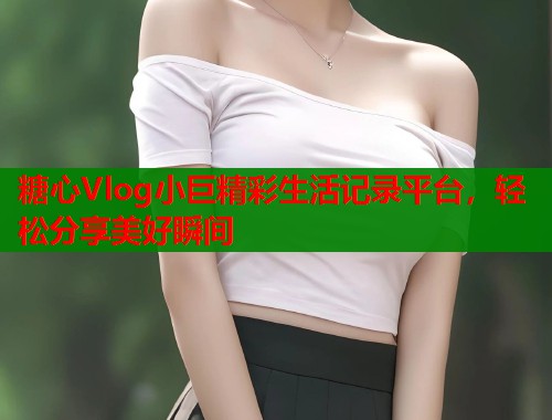糖心Vlog小巨精彩生活记录平台,轻松分享美好瞬间 糖心Vlog小巨精彩生活记录平台,轻松分享美好瞬间
