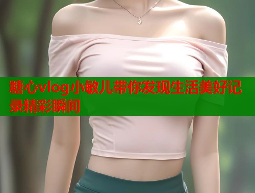 糖心vlog小敏儿带你发现生活美好记录精彩瞬间 糖心vlog小敏儿带你发现生活美好记录精彩瞬间