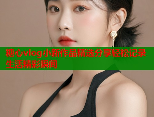 糖心vlog小新作品精选分享轻松记录生活精彩瞬间