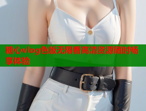 糖心vlog色版无限看高清资源随时畅享体验