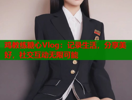 鸡教练糖心Vlog：记录生活，分享美好，社交互动无限可能