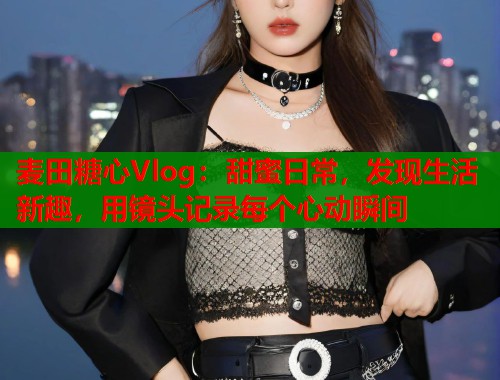 麦田糖心Vlog:甜蜜日常,发现生活新趣,用镜头记录每个心动瞬间 麦田糖心Vlog:甜蜜日常,发现生活新趣,用镜头记录每个心动瞬间
