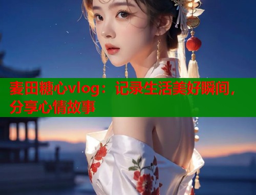 麦田糖心vlog：记录生活美好瞬间，分享心情故事