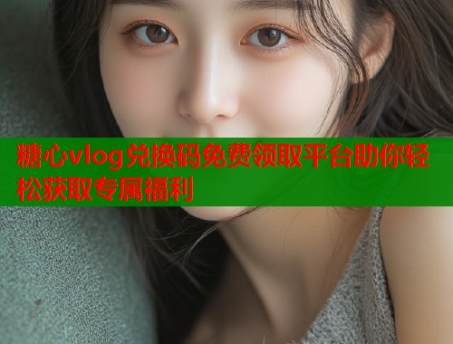 糖心vlog兑换码免费领取平台助你轻松获取专属福利 糖心vlog兑换码免费领取平台助你轻松获取专属福利