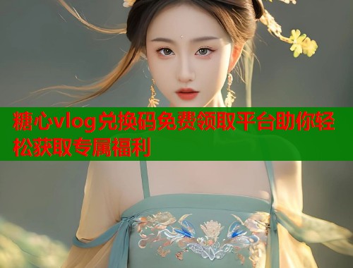 糖心vlog兑换码免费领取平台助你轻松获取专属福利