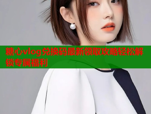 糖心vlog兑换码最新领取攻略轻松解锁专属福利