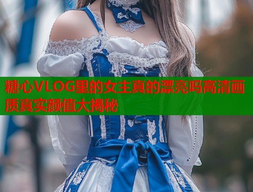 糖心VLOG里的女主真的漂亮吗高清画质真实颜值大揭秘 糖心VLOG里的女主真的漂亮吗高清画质真实颜值大揭秘