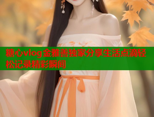 糖心vlog金雅善独家分享生活点滴轻松记录精彩瞬间 糖心vlog金雅善独家分享生活点滴轻松记录精彩瞬间