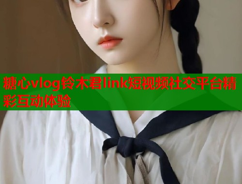 糖心vlog铃木君link短视频社交平台精彩互动体验