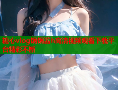 糖心vlog锅锅酱h高清视频观看下载平台精彩不断 糖心vlog锅锅酱h高清视频观看下载平台精彩不断