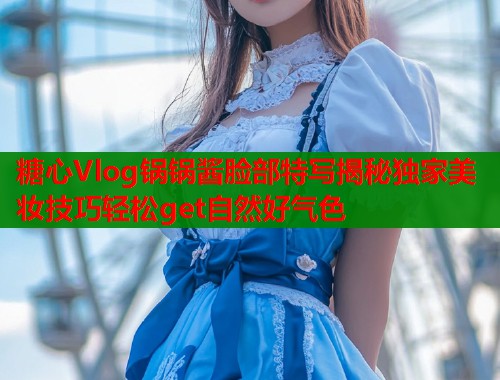 糖心Vlog锅锅酱脸部特写揭秘独家美妆技巧轻松get自然好气色 糖心Vlog锅锅酱脸部特写揭秘独家美妆技巧轻松get自然好气色