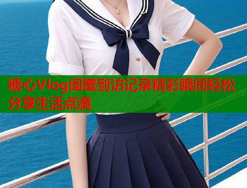 糖心Vlog闺蜜到访记录精彩瞬间轻松分享生活点滴 糖心Vlog闺蜜到访记录精彩瞬间轻松分享生活点滴