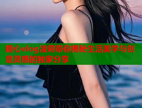糖心vlog凌莉带你揭秘生活美学与创意灵感的独家分享