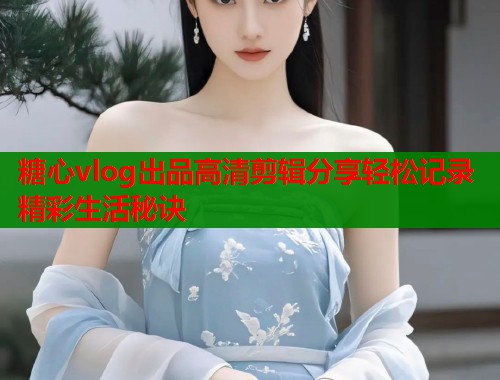 糖心vlog出品高清剪辑分享轻松记录精彩生活秘诀