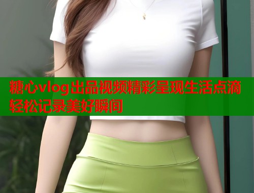 糖心vlog出品视频精彩呈现生活点滴轻松记录美好瞬间