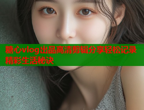 糖心vlog出品高清剪辑分享轻松记录精彩生活秘诀