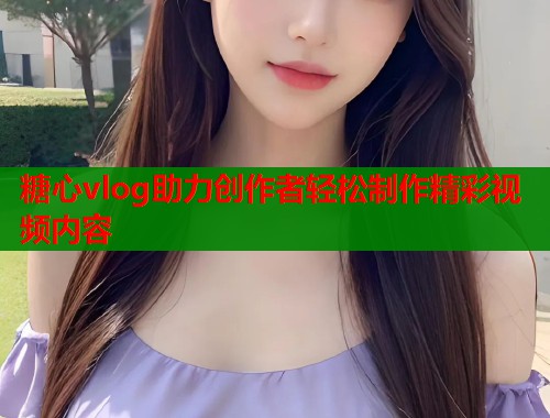 糖心vlog助力创作者轻松制作精彩视频内容