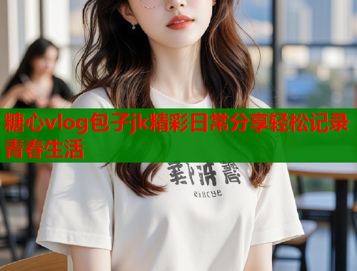 糖心vlog包子jk精彩日常分享轻松记录青春生活