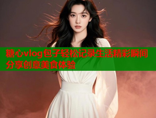 糖心vlog包子轻松记录生活精彩瞬间分享创意美食体验