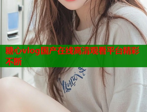糖心vlog国产在线高清观看平台精彩不断 糖心vlog国产在线高清观看平台精彩不断