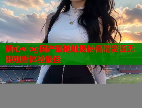 糖心vlog国产最地址揭秘高清资源无限观看体验最佳 糖心vlog国产最地址揭秘高清资源无限观看体验最佳