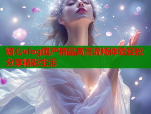 糖心vlog国产精品高清流畅体验轻松分享精彩生活 糖心vlog国产精品高清流畅体验轻松分享精彩生活