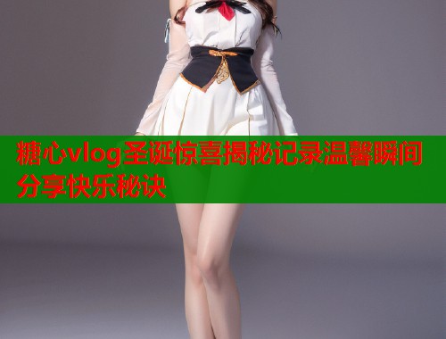 糖心vlog圣诞惊喜揭秘记录温馨瞬间分享快乐秘诀 糖心vlog圣诞惊喜揭秘记录温馨瞬间分享快乐秘诀