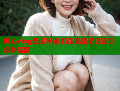 糖心vlog圣诞特辑 打造温馨节日回忆必看指南